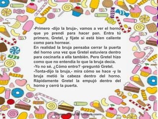 -Primero -dijo la bruja-, vamos a ver el horno
que yo prendí para hacer pan. Entra tú
primero, Gretel, y fíjate si está bien caliente
como para hornear.
En realidad la bruja pensaba cerrar la puerta
del horno una vez que Gretel estuviera dentro
para cocinarla a ella también. Pero Gretel hizo
como que no entendía lo que la bruja decía.
-Yo no sé. ¿Cómo entro? -preguntó Gretel.
-Tonta-dijo la bruja,- mira cómo se hace -y la
bruja metió la cabeza dentro del horno.
Rápidamente Gretel la empujó dentro del
horno y cerró la puerta.
 