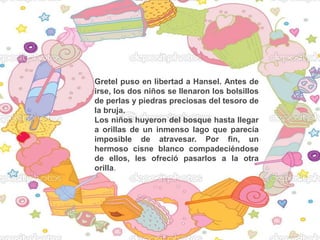 Gretel puso en libertad a Hansel. Antes de
irse, los dos niños se llenaron los bolsillos
de perlas y piedras preciosas del tesoro de
la bruja.
Los niños huyeron del bosque hasta llegar
a orillas de un inmenso lago que parecía
imposible de atravesar. Por fin, un
hermoso cisne blanco compadeciéndose
de ellos, les ofreció pasarlos a la otra
orilla.
 