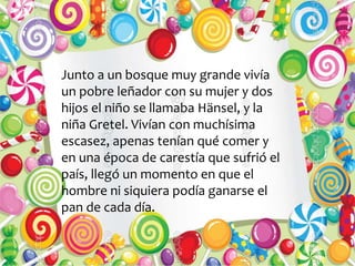 Junto a un bosque muy grande vivía
un pobre leñador con su mujer y dos
hijos el niño se llamaba Hänsel, y la
niña Gretel. Vivían con muchísima
escasez, apenas tenían qué comer y
en una época de carestía que sufrió el
país, llegó un momento en que el
hombre ni siquiera podía ganarse el
pan de cada día.
 