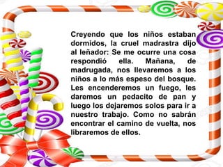 Creyendo que los niños estaban
dormidos, la cruel madrastra dijo
al leñador: Se me ocurre una cosa
respondió ella. Mañana, de
madrugada, nos llevaremos a los
niños a lo más espeso del bosque.
Les encenderemos un fuego, les
daremos un pedacito de pan y
luego los dejaremos solos para ir a
nuestro trabajo. Como no sabrán
encontrar el camino de vuelta, nos
libraremos de ellos.
 