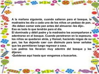A la mañana siguiente, cuando salieron para el bosque, la
madrastra les dio a cada uno de los niños un pedazo de pan.
-No deben comer este pan antes del almuerzo -les dijo-.
Eso es todo lo que tendrán para el día.
El dominado y débil padre y la madrastra los acompañaron a
adentrarse en el bosque. Cuando penetraron en la espesura,
los niños se quedaron atrás, y Hansel, haciendo migas de su
pan, las fue dejando caer con disimulo para tener señales
que les permitieran luego regresar a casa.
Los padres los llevaron muy adentro del bosque y les
dijeron:
-Quédense aquí hasta que vengamos a buscarlos.
 