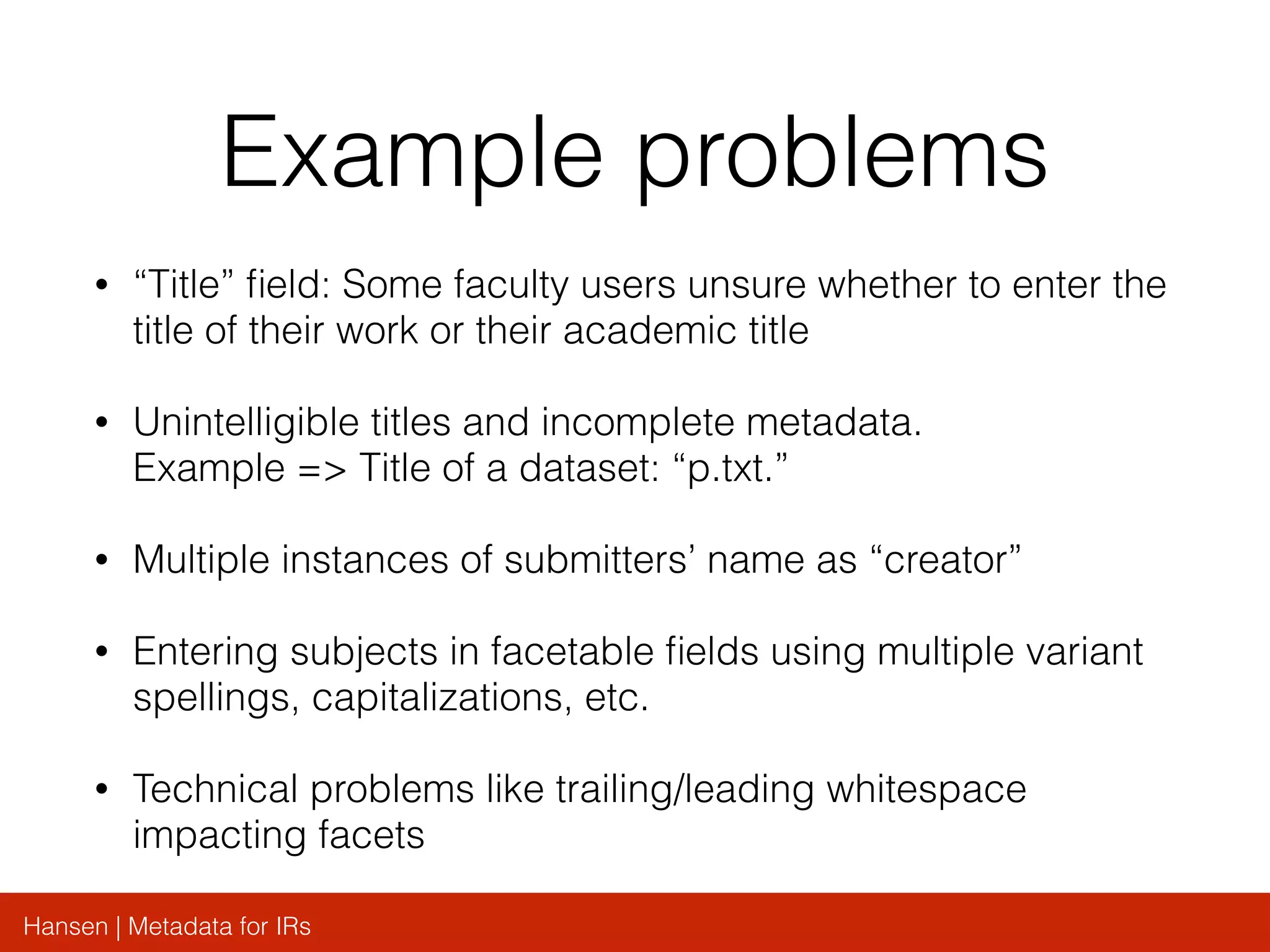 Hansen | Metadata for IRs
Example problems
• “Title” ﬁeld: Some faculty users unsure whether to enter the
title of their work or their academic title
• Unintelligible titles and incomplete metadata.
Example => Title of a dataset: “p.txt.”
• Multiple instances of submitters’ name as “creator”
• Entering subjects in facetable ﬁelds using multiple variant
spellings, capitalizations, etc.
• Technical problems like trailing/leading whitespace
impacting facets
 