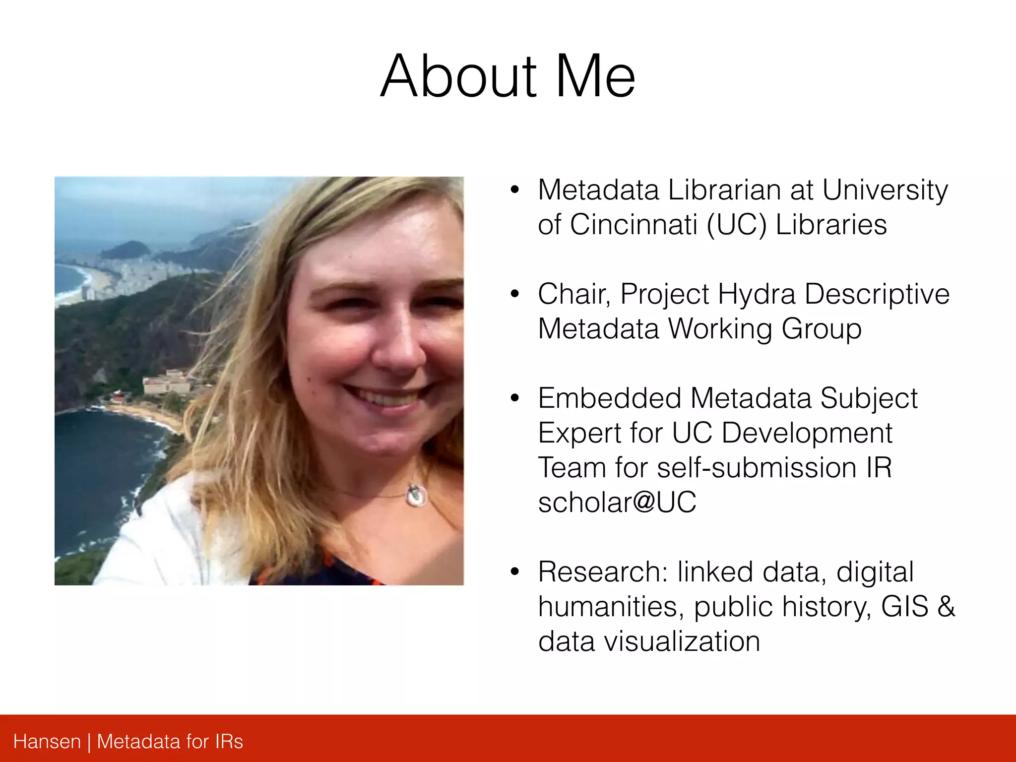 Hansen | Metadata for IRs
About Me
• Metadata Librarian at University
of Cincinnati (UC) Libraries
• Chair, Project Hydra Descriptive
Metadata Working Group
• Embedded Metadata Subject
Expert for UC Development
Team for self-submission IR
scholar@UC
• Research: linked data, digital
humanities, public history, GIS &
data visualization
 