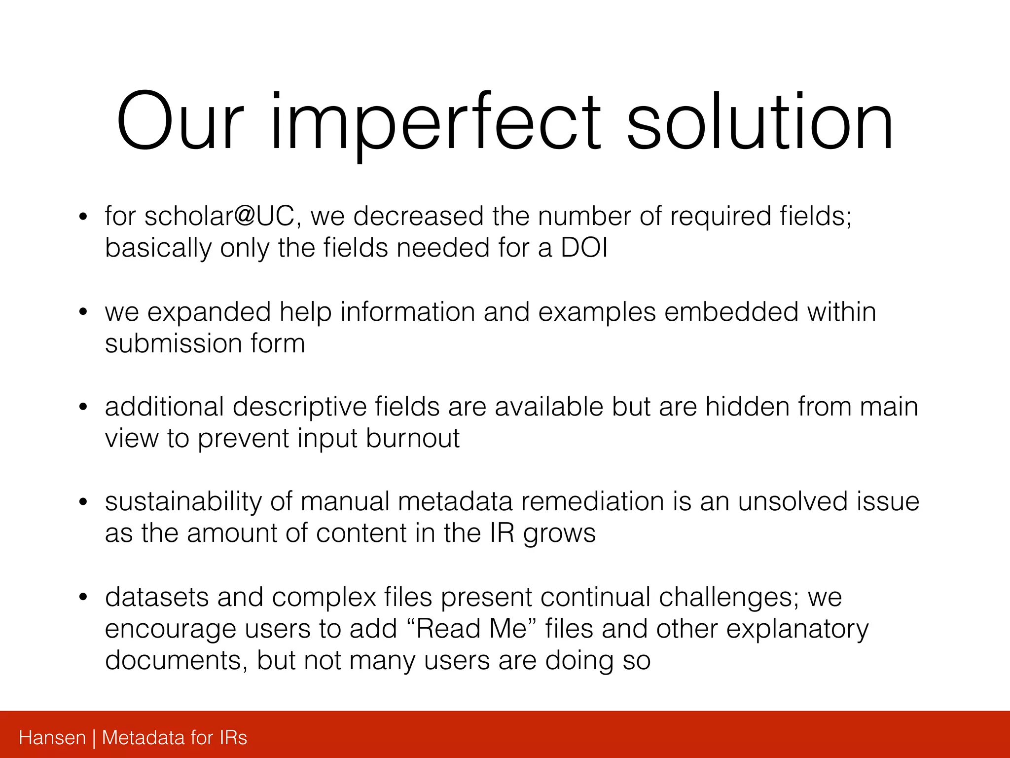 Hansen | Metadata for IRs
Our imperfect solution
• for scholar@UC, we decreased the number of required ﬁelds;
basically only the ﬁelds needed for a DOI
• we expanded help information and examples embedded within
submission form
• additional descriptive ﬁelds are available but are hidden from main
view to prevent input burnout
• sustainability of manual metadata remediation is an unsolved issue
as the amount of content in the IR grows
• datasets and complex ﬁles present continual challenges; we
encourage users to add “Read Me” ﬁles and other explanatory
documents, but not many users are doing so
 