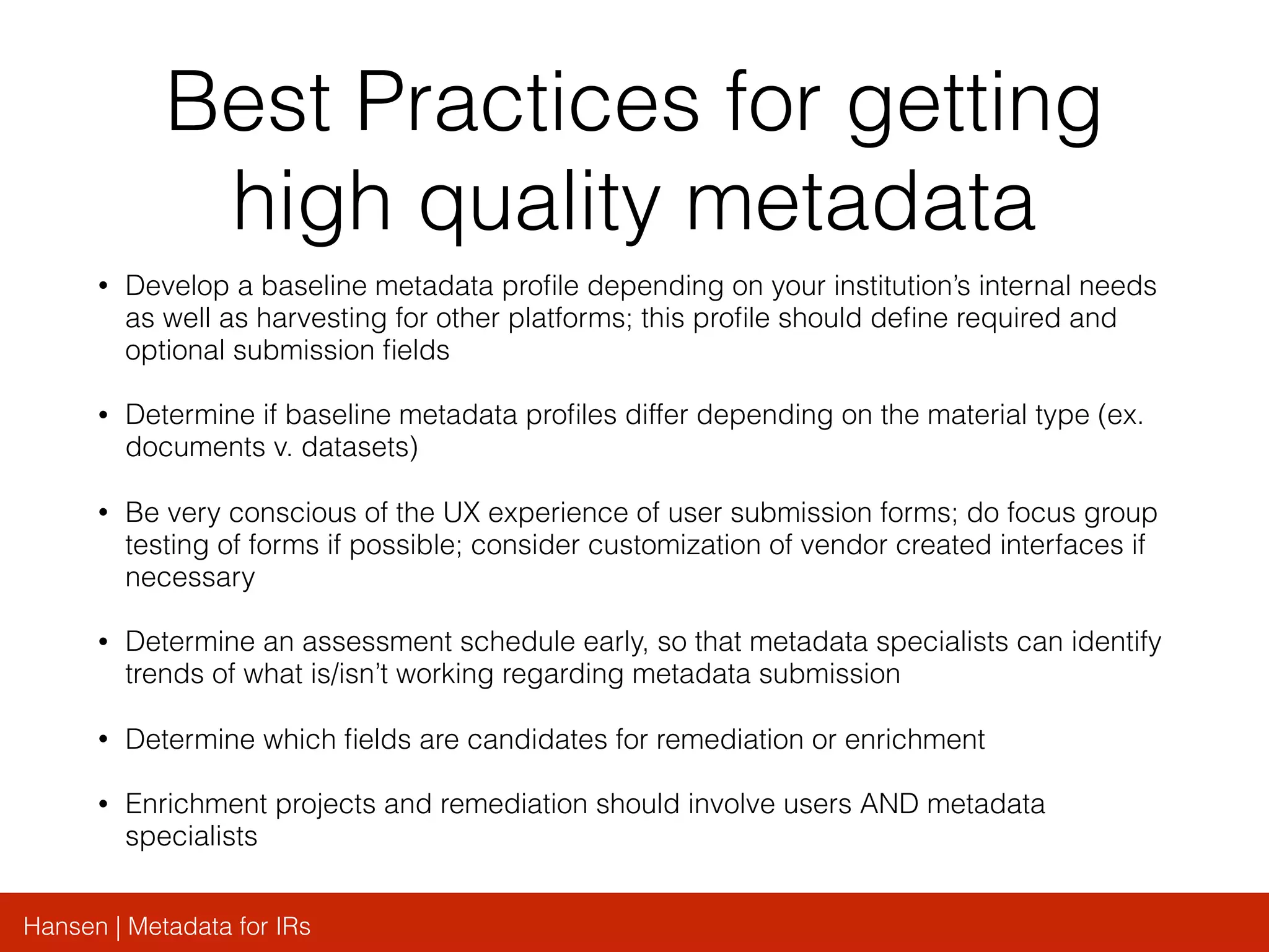 Hansen | Metadata for IRs
Best Practices for getting
high quality metadata
• Develop a baseline metadata proﬁle depending on your institution’s internal needs
as well as harvesting for other platforms; this proﬁle should deﬁne required and
optional submission ﬁelds
• Determine if baseline metadata proﬁles differ depending on the material type (ex.
documents v. datasets)
• Be very conscious of the UX experience of user submission forms; do focus group
testing of forms if possible; consider customization of vendor created interfaces if
necessary
• Determine an assessment schedule early, so that metadata specialists can identify
trends of what is/isn’t working regarding metadata submission
• Determine which ﬁelds are candidates for remediation or enrichment
• Enrichment projects and remediation should involve users AND metadata
specialists
 