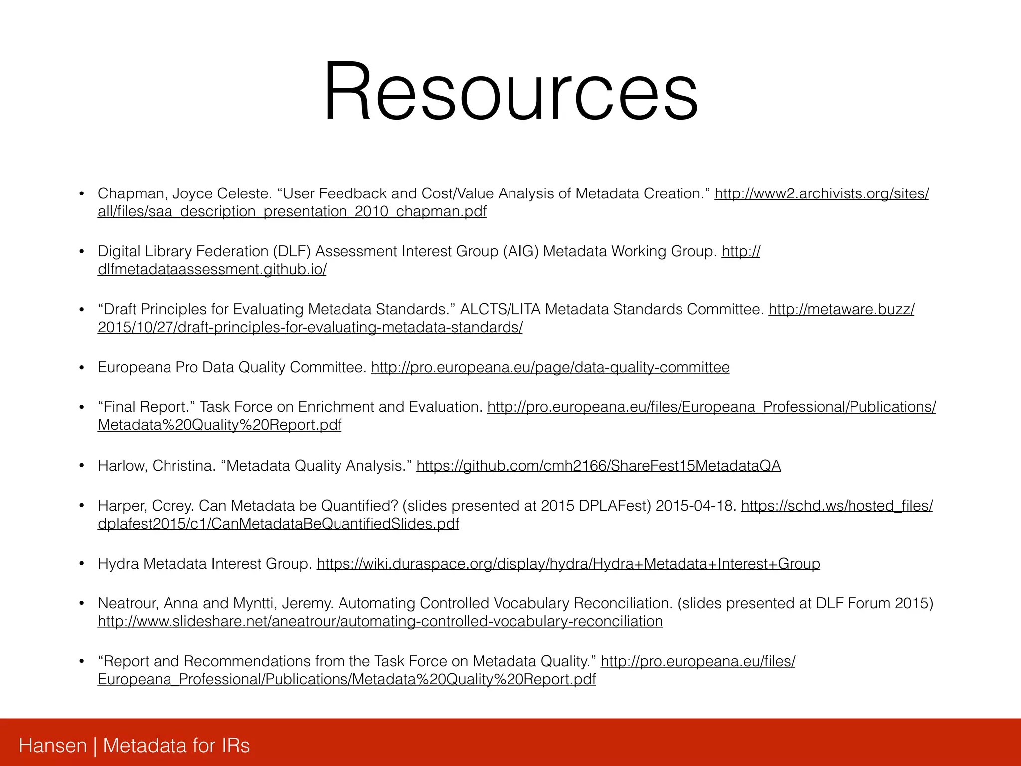 Hansen | Metadata for IRs
Resources
• Chapman, Joyce Celeste. “User Feedback and Cost/Value Analysis of Metadata Creation.” http://www2.archivists.org/sites/
all/ﬁles/saa_description_presentation_2010_chapman.pdf
• Digital Library Federation (DLF) Assessment Interest Group (AIG) Metadata Working Group. http://
dlfmetadataassessment.github.io/
• “Draft Principles for Evaluating Metadata Standards.” ALCTS/LITA Metadata Standards Committee. http://metaware.buzz/
2015/10/27/draft-principles-for-evaluating-metadata-standards/
• Europeana Pro Data Quality Committee. http://pro.europeana.eu/page/data-quality-committee
• “Final Report.” Task Force on Enrichment and Evaluation. http://pro.europeana.eu/ﬁles/Europeana_Professional/Publications/
Metadata%20Quality%20Report.pdf
• Harlow, Christina. “Metadata Quality Analysis.” https://github.com/cmh2166/ShareFest15MetadataQA
• Harper, Corey. Can Metadata be Quantiﬁed? (slides presented at 2015 DPLAFest) 2015-04-18. https://schd.ws/hosted_ﬁles/
dplafest2015/c1/CanMetadataBeQuantiﬁedSlides.pdf
• Hydra Metadata Interest Group. https://wiki.duraspace.org/display/hydra/Hydra+Metadata+Interest+Group
• Neatrour, Anna and Myntti, Jeremy. Automating Controlled Vocabulary Reconciliation. (slides presented at DLF Forum 2015)
http://www.slideshare.net/aneatrour/automating-controlled-vocabulary-reconciliation
• “Report and Recommendations from the Task Force on Metadata Quality.” http://pro.europeana.eu/ﬁles/
Europeana_Professional/Publications/Metadata%20Quality%20Report.pdf
 