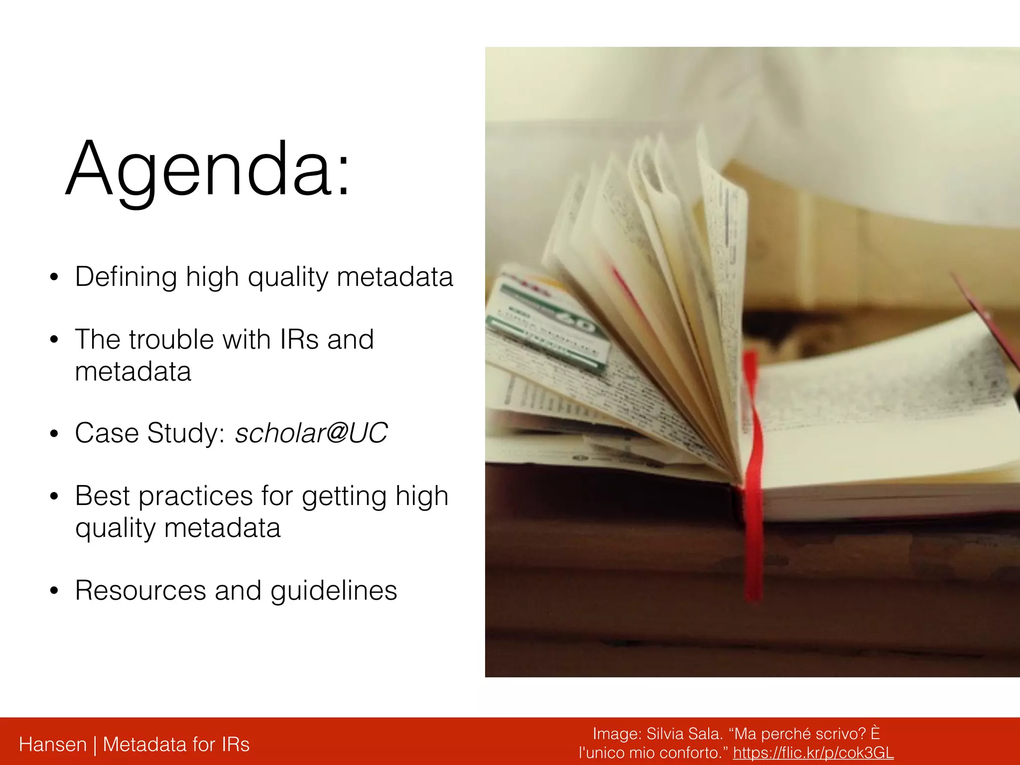 Hansen | Metadata for IRs
Agenda:
• Deﬁning high quality metadata
• The trouble with IRs and
metadata
• Case Study: scholar@UC
• Best practices for getting high
quality metadata
• Resources and guidelines
Image: Silvia Sala. “Ma perché scrivo? È
l'unico mio conforto.” https://ﬂic.kr/p/cok3GL
 