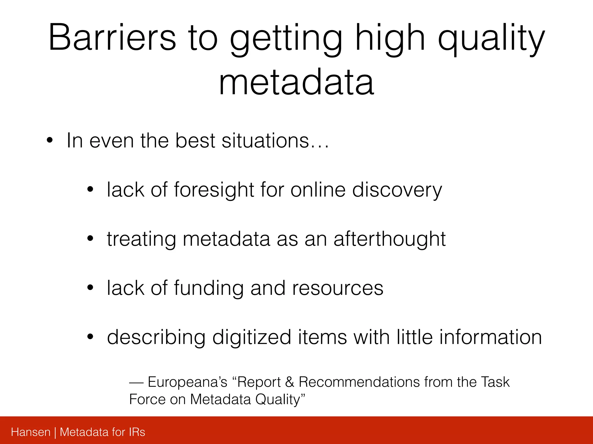 Hansen | Metadata for IRs
Barriers to getting high quality
metadata
• In even the best situations…
• lack of foresight for online discovery
• treating metadata as an afterthought
• lack of funding and resources
• describing digitized items with little information
— Europeana’s “Report & Recommendations from the Task
Force on Metadata Quality”
 