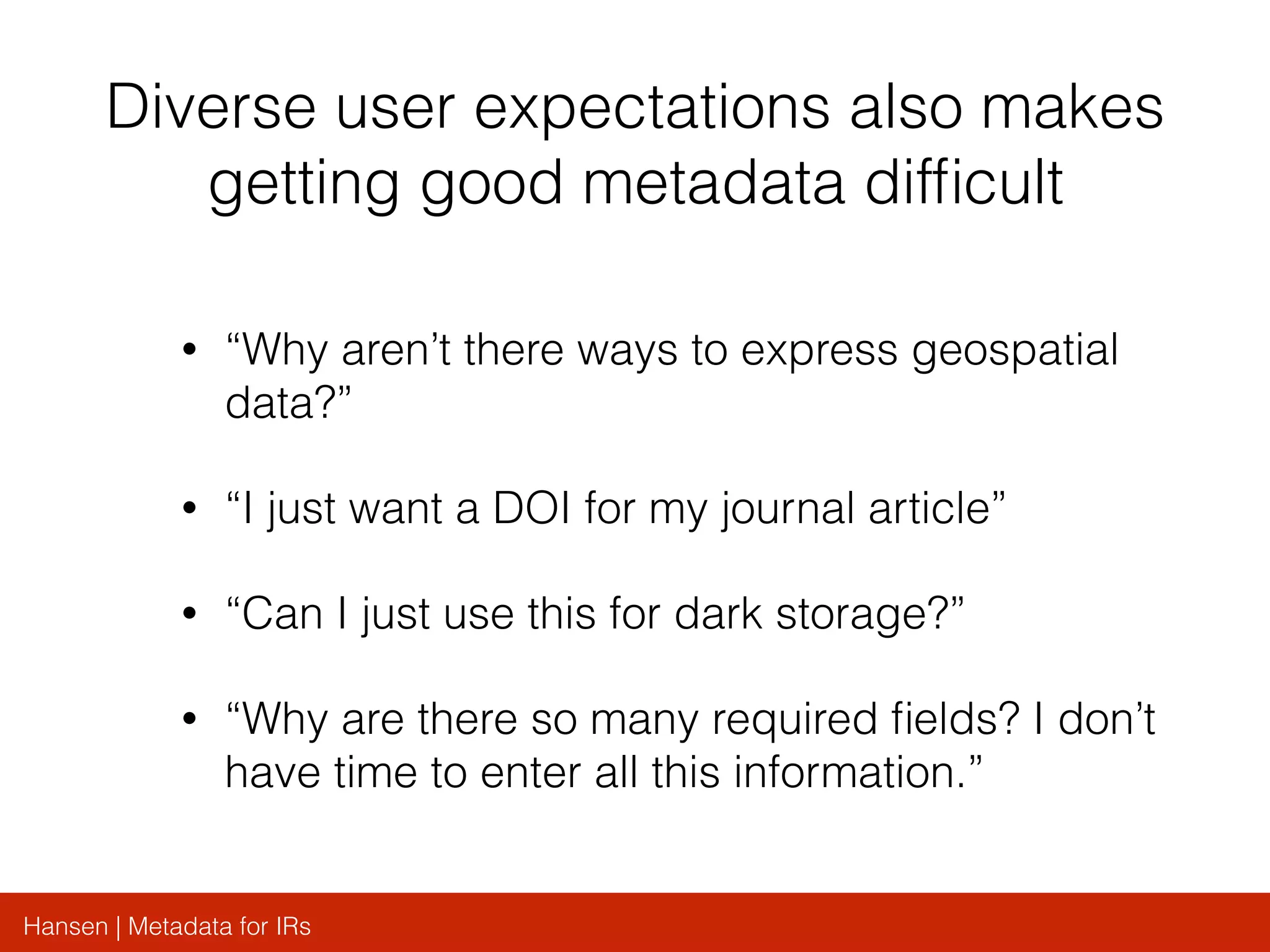 Hansen | Metadata for IRs
Diverse user expectations also makes
getting good metadata difﬁcult
• “Why aren’t there ways to express geospatial
data?”
• “I just want a DOI for my journal article”
• “Can I just use this for dark storage?”
• “Why are there so many required ﬁelds? I don’t
have time to enter all this information.”
 