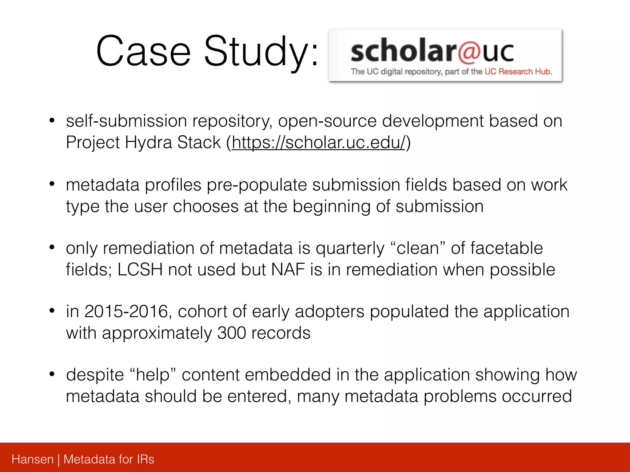 Hansen | Metadata for IRs
Case Study:
• self-submission repository, open-source development based on
Project Hydra Stack (https://scholar.uc.edu/)
• metadata proﬁles pre-populate submission ﬁelds based on work
type the user chooses at the beginning of submission
• only remediation of metadata is quarterly “clean” of facetable
ﬁelds; LCSH not used but NAF is in remediation when possible
• in 2015-2016, cohort of early adopters populated the application
with approximately 300 records
• despite “help” content embedded in the application showing how
metadata should be entered, many metadata problems occurred
 