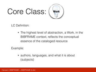 Hansen | BIBFRAME + BIBFRAME (Lite)
Core Class:
LC Deﬁnition:
• The highest level of abstraction, a Work, in the
BIBFRAME context, reﬂects the conceptual
essence of the cataloged resource
Example:
• authors, languages, and what it is about
(subjects)
 