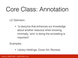 Hansen | BIBFRAME + BIBFRAME (Lite)
Core Class: Annotation
LC Deﬁnition:
• “a resource that enhances our knowledge
about another resource when knowing,
minimally, 'who' is doing the annotating is
important”
Examples:
• Library Holdings; Cover Art; Reviews
 