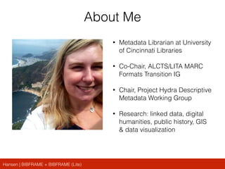Hansen | BIBFRAME + BIBFRAME (Lite)
About Me
• Metadata Librarian at University
of Cincinnati Libraries
• Co-Chair, ALCTS/LITA MARC
Formats Transition IG
• Chair, Project Hydra Descriptive
Metadata Working Group
• Research: linked data, digital
humanities, public history, GIS
& data visualization
 