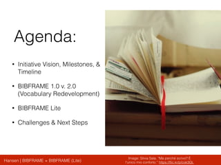 Hansen | BIBFRAME + BIBFRAME (Lite)
Agenda:
• Initiative Vision, Milestones, &
Timeline
• BIBFRAME 1.0 v. 2.0
(Vocabulary Redevelopment)
• BIBFRAME Lite
• Challenges & Next Steps
Image: Silvia Sala. “Ma perché scrivo? È
l'unico mio conforto.” https://ﬂic.kr/p/cok3GL
 