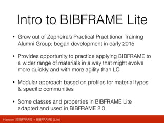 Hansen | BIBFRAME + BIBFRAME (Lite)
Intro to BIBFRAME Lite
• Grew out of Zepheira’s Practical Practitioner Training
Alumni Group; began development in early 2015
• Provides opportunity to practice applying BIBFRAME to
a wider range of materials in a way that might evolve
more quickly and with more agility than LC
• Modular approach based on proﬁles for material types
& speciﬁc communities
• Some classes and properties in BIBFRAME Lite
adapted and used in BIBFRAME 2.0
 