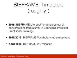 Hansen | BIBFRAME + BIBFRAME (Lite)
BIBFRAME: Timetable
(roughly!)
• 2015: BIBFRAME Lite begins (develops out of
conversations from alumni in Zepheira’s Practical
Practitioner Training)
• 2015/2016: BIBFRAME Vocabulary redevelopment
• April 2016: BIBFRAME 2.0 released
 