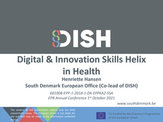 Digital & Innovation Skills Helix
in Health
Co-funded by the Erasmus+ Programme
of the European Union
Henriette Hansen
South Denmark European Office (Co-lead of DISH)
www.southdenmark.be
601008-EPP-1-2018-1-DK-EPPKA2-SSA
EPR Annual Conference 1st October 2021
The content of this presentation reflects only the DISH
consortium’s views. The European Union is not liable for
any use that may be made of the information contained
herein.
 
