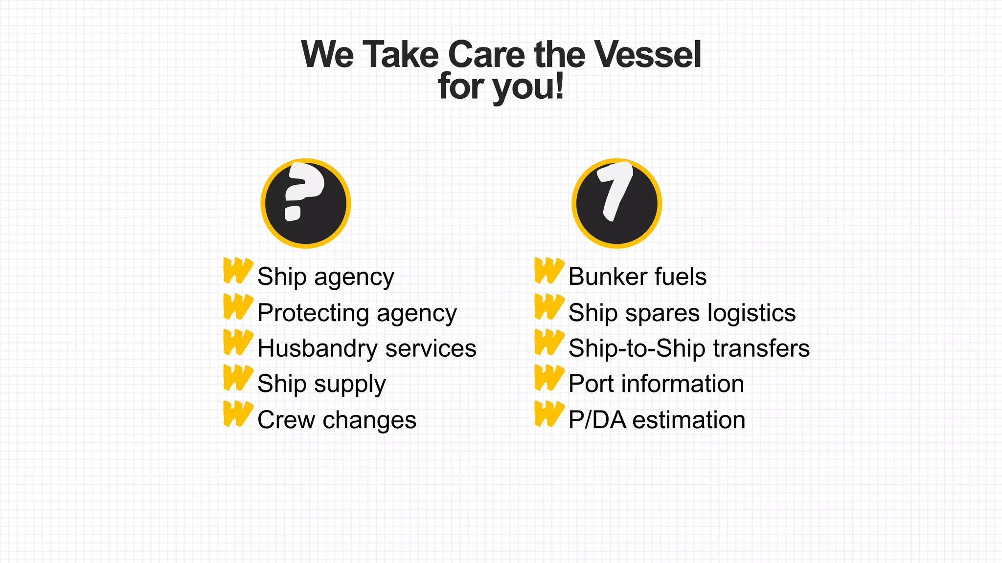 We Take Care the Vessel
for you!
W
W
W
W
W
WHusbandry services
WProtecting agency
?
WShip agency
Ship-to-Ship transfers
Ship spares logistics
7
Bunker fuels
WCrew changes
WShip supply
P/DA estimation
Port information
 