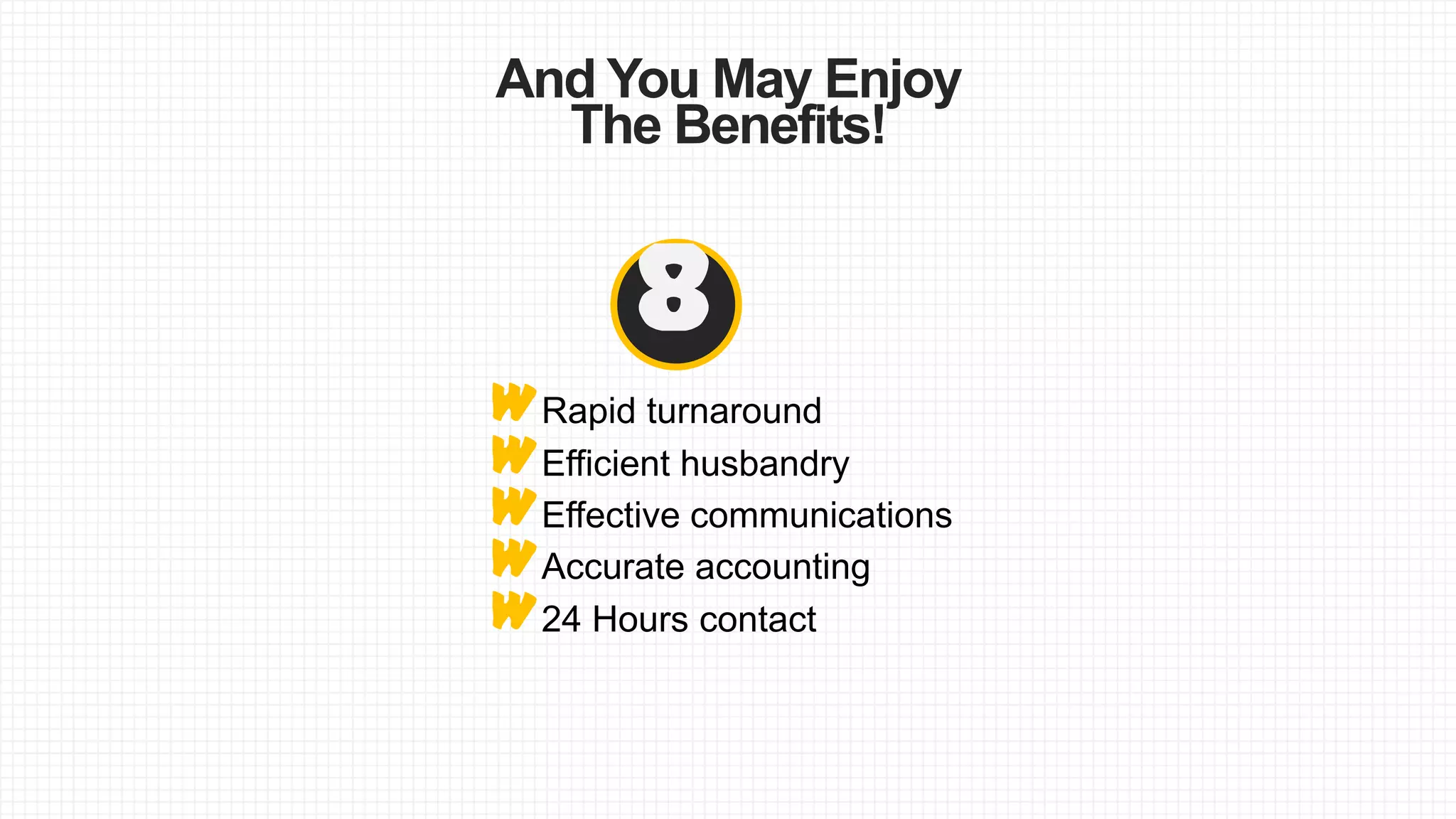 And You May Enjoy
The Benefits!
WEffective communications
WEfficient husbandry
8
WRapid turnaround
W24 Hours contact
WAccurate accounting
 