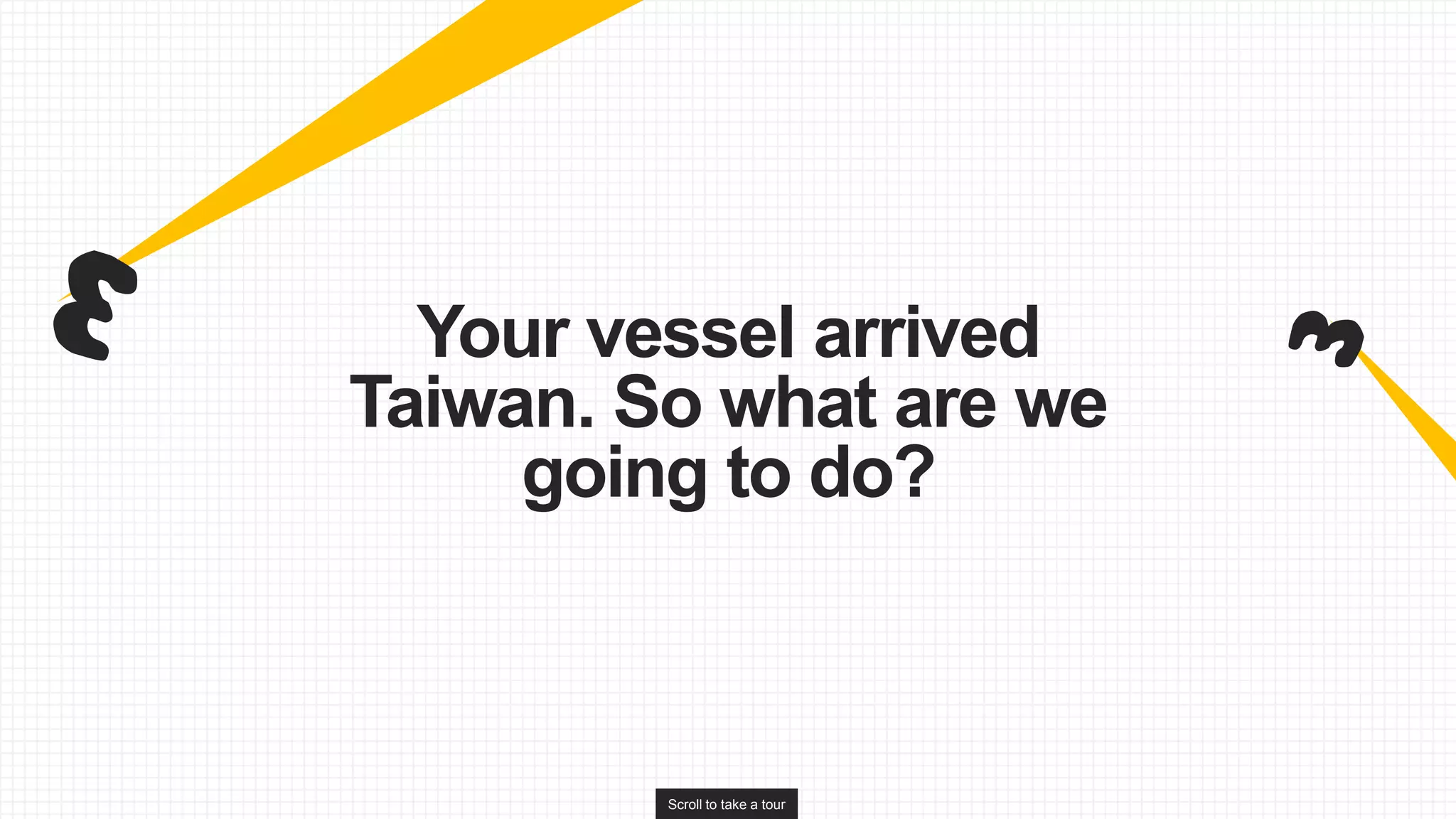 Scroll to take a tour
Your vessel arrived
Taiwan. So what are we
going to do?
 