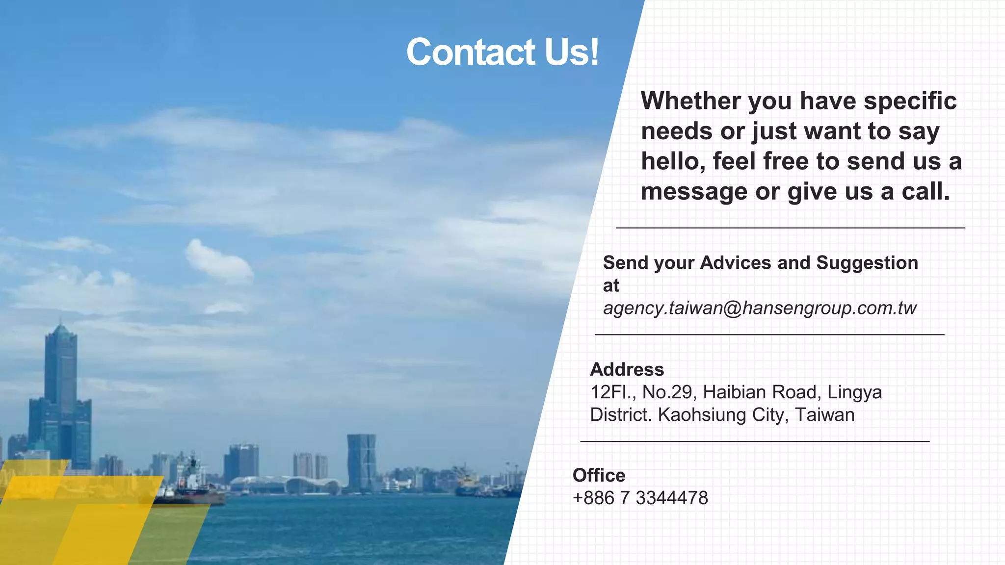 Whether you have specific
needs or just want to say
hello, feel free to send us a
message or give us a call.
Office
+886 7 3344478
Address
12Fl., No.29, Haibian Road, Lingya
District. Kaohsiung City, Taiwan
Send your Advices and Suggestion
at
agency.taiwan@hansengroup.com.tw
Contact Us!
 