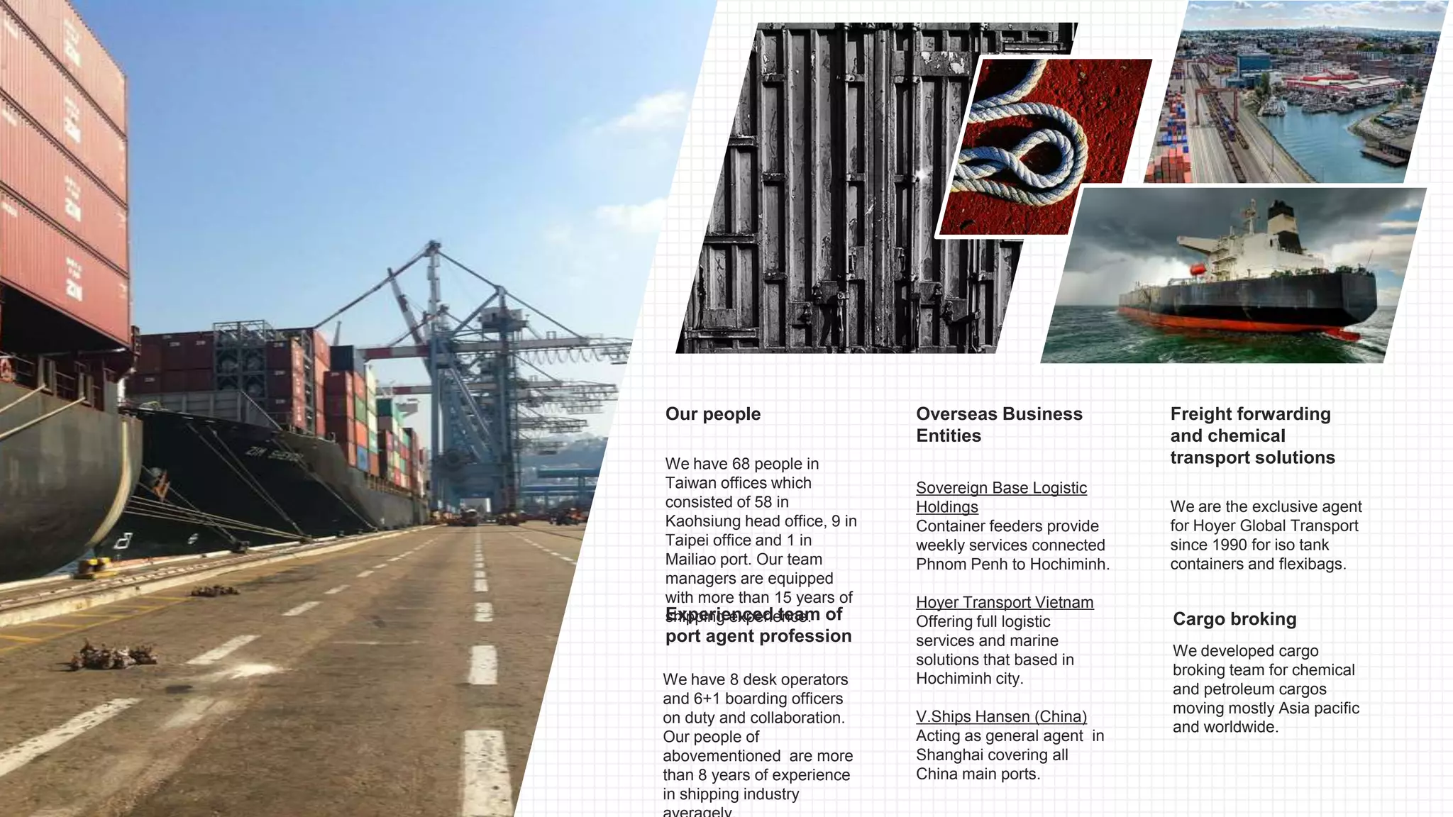 We have 68 people in
Taiwan offices which
consisted of 58 in
Kaohsiung head office, 9 in
Taipei office and 1 in
Mailiao port. Our team
managers are equipped
with more than 15 years of
shipping experience.
Our people
We have 8 desk operators
and 6+1 boarding officers
on duty and collaboration.
Our people of
abovementioned are more
than 8 years of experience
in shipping industry
Experienced team of
port agent profession
We are the exclusive agent
for Hoyer Global Transport
since 1990 for iso tank
containers and flexibags.
Freight forwarding
and chemical
transport solutions
Sovereign Base Logistic
Holdings
Container feeders provide
weekly services connected
Phnom Penh to Hochiminh.
Hoyer Transport Vietnam
Offering full logistic
services and marine
solutions that based in
Hochiminh city.
V.Ships Hansen (China)
Acting as general agent in
Shanghai covering all
China main ports.
Overseas Business
Entities
We developed cargo
broking team for chemical
and petroleum cargos
moving mostly Asia pacific
and worldwide.
Cargo broking
 