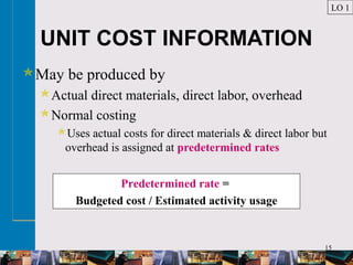 15
UNIT COST INFORMATION
May be produced by
Actual direct materials, direct labor, overhead
Normal costing
Uses actual costs for direct materials & direct labor but
overhead is assigned at predetermined rates
LO 1
Predetermined rate =
Budgeted cost / Estimated activity usage
 