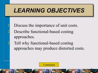 3
1. Discuss the importance of unit costs.
2. Describe functional-based costing
approaches.
3. Tell why functional-based costing
approaches may produce distorted costs.
LEARNING OBJECTIVESLEARNING OBJECTIVES
Continued
 