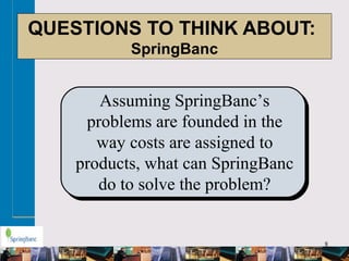 8
QUESTIONS TO THINK ABOUT:
SpringBanc
Assuming SpringBanc’s
problems are founded in the
way costs are assigned to
products, what can SpringBanc
do to solve the problem?
 