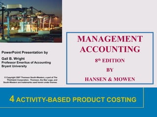 1
PowerPoint Presentation by
Gail B. Wright
Professor Emeritus of Accounting
Bryant University
© Copyright 2007 Thomson South-Western, a part of The
Thomson Corporation. Thomson, the Star Logo, and
South-Western are trademarks used herein under license.
MANAGEMENT
ACCOUNTING
8th EDITION
BY
HANSEN & MOWEN
4 ACTIVITY-BASED PRODUCT COSTING
 