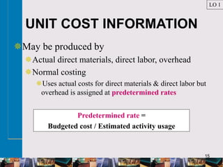 15
UNIT COST INFORMATION
May be produced by
Actual direct materials, direct labor, overhead
Normal costing
Uses actual costs for direct materials & direct labor but
overhead is assigned at predetermined rates
LO 1
Predetermined rate =
Budgeted cost / Estimated activity usage
 