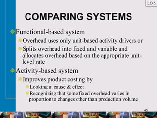 45
COMPARING SYSTEMS
Functional-based system
Overhead uses only unit-based activity drivers or
Splits overhead into fixed and variable and
allocates overhead based on the appropriate unit-
level rate
Activity-based system
Improves product costing by
Looking at cause & effect
Recognizing that some fixed overhead varies in
proportion to changes other than production volume
LO 5
 