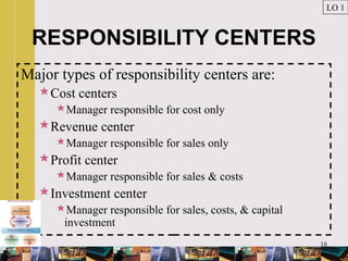 16
RESPONSIBILITY CENTERS
Major types of responsibility centers are:
Cost centers
Manager responsible for cost only
Revenue center
Manager responsible for sales only
Profit center
Manager responsible for sales & costs
Investment center
Manager responsible for sales, costs, & capital
investment
LO 1
 
