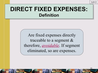 29
DIRECT FIXED EXPENSES:
Definition
DIRECT FIXED EXPENSES:
Definition
Are fixed expenses directly
traceable to a segment &
therefore, avoidable. If segment
eliminated, so are expenses.
LO 2
 