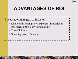 42
ADVANTAGES OF ROI
Encourages managers to focus on
Relationship among sales, expenses (& possibility
investment if this is investment center)
Cost efficiency
Operating asset efficiency
LO 3
 