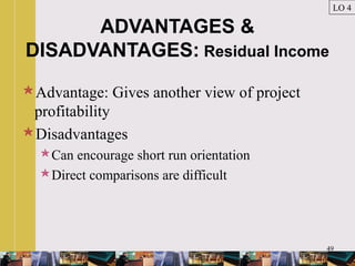 49
ADVANTAGES &
DISADVANTAGES: Residual Income
Advantage: Gives another view of project
profitability
Disadvantages
Can encourage short run orientation
Direct comparisons are difficult
LO 4
 