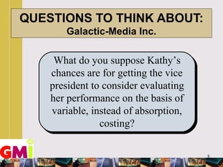 8
QUESTIONS TO THINK ABOUT:
Galactic-Media Inc.
What do you suppose Kathy’s
chances are for getting the vice
president to consider evaluating
her performance on the basis of
variable, instead of absorption,
costing?
 