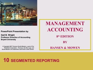 1
PowerPointPowerPoint Presentation byPresentation by
Gail B. WrightGail B. Wright
Professor Emeritus of AccountingProfessor Emeritus of Accounting
Bryant UniversityBryant University
© Copyright 2007 Thomson South-Western, a part of The
Thomson Corporation. Thomson, the Star Logo, and
South-Western are trademarks used herein under license.
MANAGEMENT
ACCOUNTING
8th
EDITION
BY
HANSEN & MOWEN
10 SEGMENTED REPORTING
 