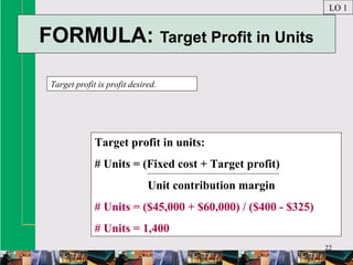 22
FORMULA: Target Profit in Units
Target profit is profit desired.
LO 1
Target profit in units:
# Units = (Fixed cost + Target profit)
Unit contribution margin
# Units = ($45,000 + $60,000) / ($400 - $325)
# Units = 1,400
 