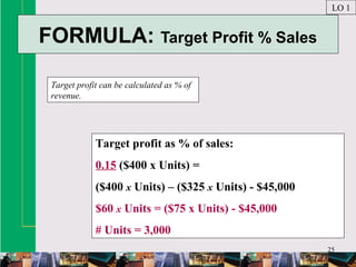 25
FORMULA: Target Profit % Sales
Target profit can be calculated as % of
revenue.
LO 1
Target profit as % of sales:
0.15 ($400 x Units) =
($400 x Units) – ($325 x Units) - $45,000
$60 x Units = ($75 x Units) - $45,000
# Units = 3,000
 