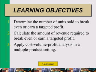 3
1. Determine the number of units sold to break
even or earn a targeted profit.
2. Calculate the amount of revenue required to
break even or earn a targeted profit.
3. Apply cost-volume-profit analysis in a
multiple-product setting.
LEARNING OBJECTIVESLEARNING OBJECTIVES
Continued
 