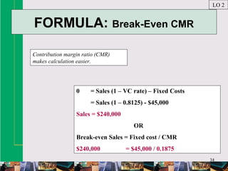 34
FORMULA: Break-Even CMR
Contribution margin ratio (CMR)
makes calculation easier.
LO 2
0 = Sales (1 – VC rate) – Fixed Costs
= Sales (1 – 0.8125) - $45,000
Sales = $240,000
OR
Break-even Sales = Fixed cost / CMR
$240,000 = $45,000 / 0.1875
 