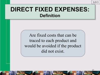 37
DIRECT FIXED EXPENSES:
Definition
DIRECT FIXED EXPENSES:
Definition
Are fixed costs that can be
traced to each product and
would be avoided if the product
did not exist.
LO 3
 