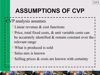 50
ASSUMPTIONS OF CVP
CVP analysis assumes
Linear revenue & cost functions
Price, total fixed costs, & unit variable costs can
be accurately identified & remain constant over the
relevant range
What is produced is sold
Sales mix is known
Selling prices & costs are known with certainty
LO 4
 