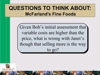 6
QUESTIONS TO THINK ABOUT:
McFarland’s Fine Foods
Given Bob’s initial assessment that
variable costs are higher than the
price, what is wrong with Janet’s
though that selling more is the way
to go?
 