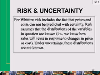 60
RISK & UNCERTAINTY
For Whittier, risk includes the fact that prices and
costs can not be predicted with certainty. Risk
assumes that the distributions of the variables
in question are known (i.e., we know how
sales will react in response to changes in price
or cost). Under uncertainty, these distributions
are not known.
For Whittier, risk includes the fact that prices and
costs can not be predicted with certainty. Risk
assumes that the distributions of the variables
in question are known (i.e., we know how
sales will react in response to changes in price
or cost). Under uncertainty, these distributions
are not known.
LO 5
 