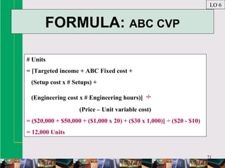 71
FORMULA: ABC CVP
LO 6
# Units
= [Targeted income + ABC Fixed cost +
(Setup cost x # Setups) +
(Engineering cost x # Engineering hours)] ÷
(Price – Unit variable cost)
= ($20,000 + $50,000 + ($1,000 x 20) + ($30 x 1,000)] ÷ ($20 - $10)
= 12,000 Units
 