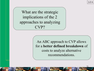 72
What are the strategic
implications of the 2
approaches to analyzing
CVP?
An ABC approach to CVP allows
for a better defined breakdown of
costs to analyze alternative
recommendations.
LO 6
 