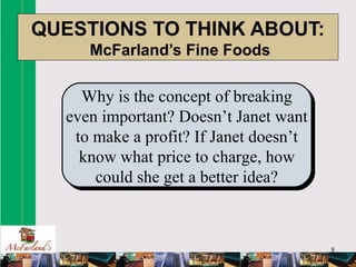 8
QUESTIONS TO THINK ABOUT:
McFarland’s Fine Foods
Why is the concept of breaking
even important? Doesn’t Janet want
to make a profit? If Janet doesn’t
know what price to charge, how
could she get a better idea?
 