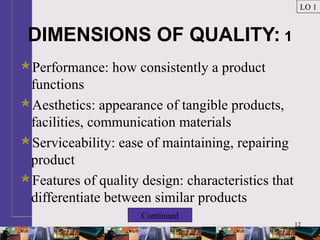 12
DIMENSIONS OF QUALITY: 1
Performance: how consistently a product
functions
Aesthetics: appearance of tangible products,
facilities, communication materials
Serviceability: ease of maintaining, repairing
product
Features of quality design: characteristics that
differentiate between similar products
LO 1
Continued
 
